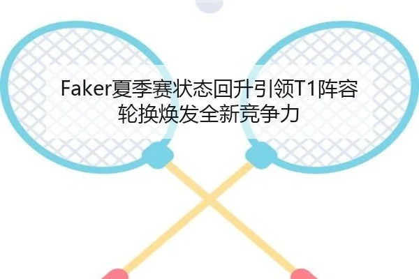 Faker夏季赛状态回升引领T1阵容轮换焕发全新竞争力