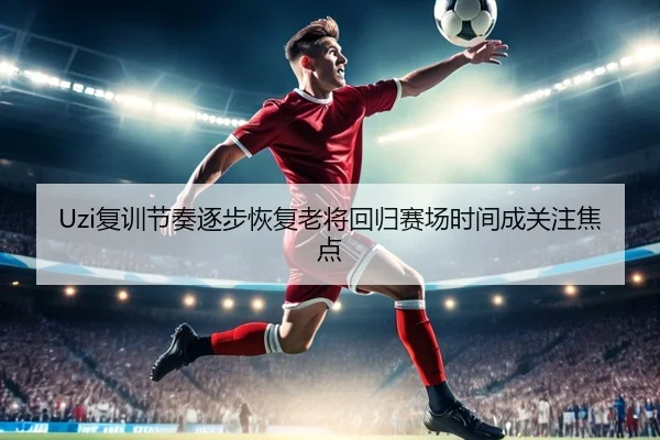 Uzi复训节奏逐步恢复老将回归赛场时间成关注焦点