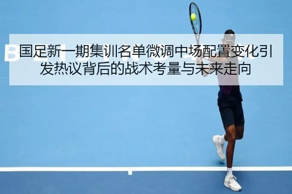 国足新一期集训名单微调中场配置变化引发热议背后的战术考量与未来走向