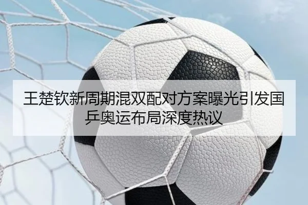 王楚钦新周期混双配对方案曝光引发国乒奥运布局深度热议