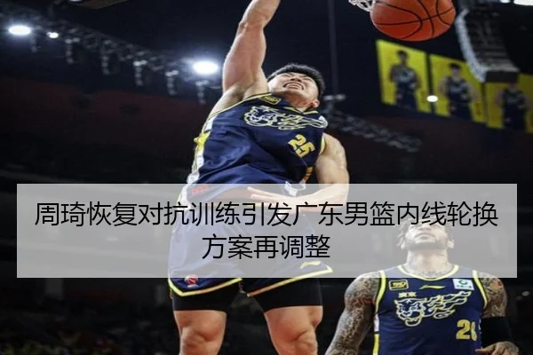 周琦恢复对抗训练引发广东男篮内线轮换方案再调整