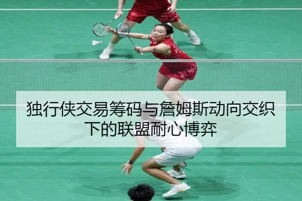 独行侠交易筹码与詹姆斯动向交织下的联盟耐心博弈
