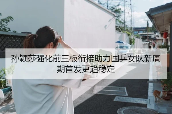 孙颖莎强化前三板衔接助力国乒女队新周期首发更趋稳定